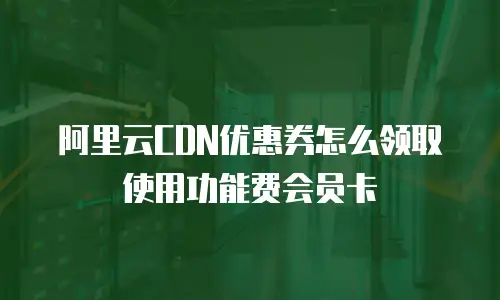 阿里云CDN优惠券怎么领取使用功能费会员卡