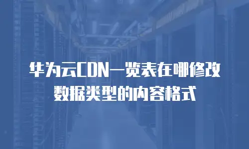 华为云CDN一览表在哪修改数据类型的内容格式