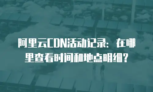 阿里云CDN活动记录：在哪里查看时间和地点明细？