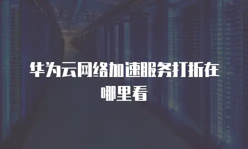 华为云网络加速服务打折在哪里看