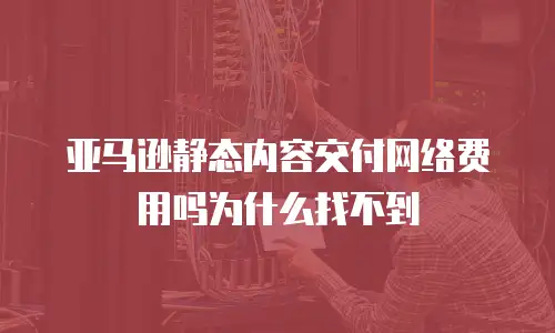 亚马逊静态内容交付网络费用吗为什么找不到