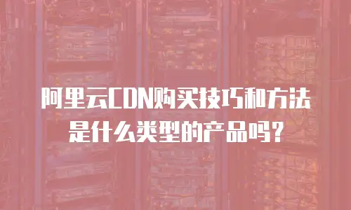 阿里云CDN购买技巧和方法是什么类型的产品吗？