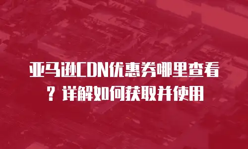 亚马逊CDN优惠券哪里查看？详解如何获取并使用