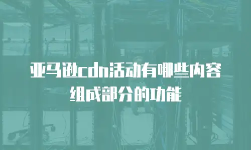 亚马逊cdn活动有哪些内容组成部分的功能
