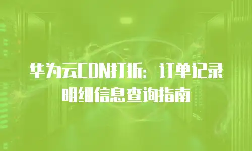 华为云CDN打折：订单记录明细信息查询指南
