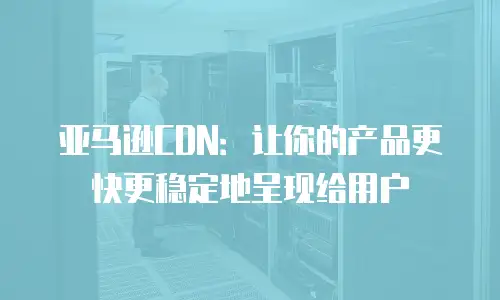 亚马逊CDN：让你的产品更快更稳定地呈现给用户