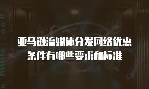 亚马逊流媒体分发网络优惠条件有哪些要求和标准