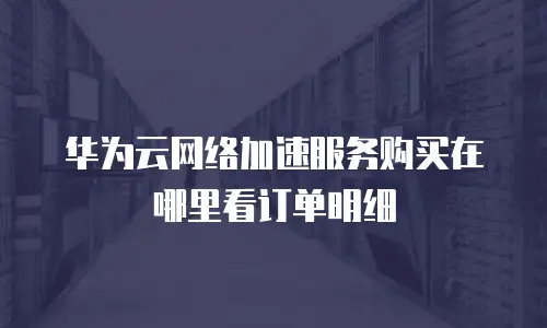 华为云网络加速服务购买在哪里看订单明细