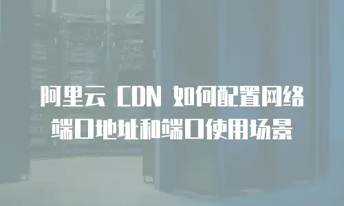 阿里云 CDN 如何配置网络端口地址和端口使用场景