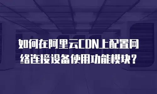 如何在阿里云CDN上配置网络连接设备使用功能模块？
