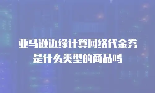 亚马逊边缘计算网络代金券是什么类型的商品吗