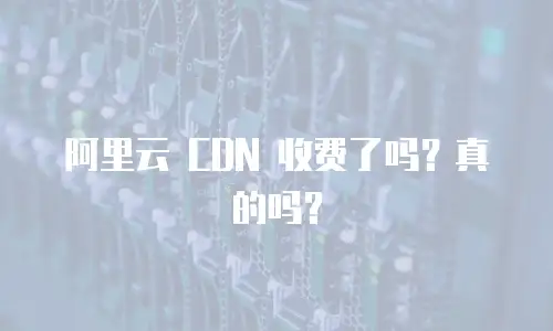 阿里云 CDN 收费了吗？真的吗？
