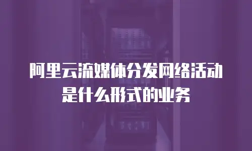 阿里云流媒体分发网络活动是什么形式的业务