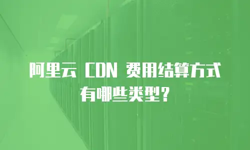 阿里云 CDN 费用结算方式有哪些类型？