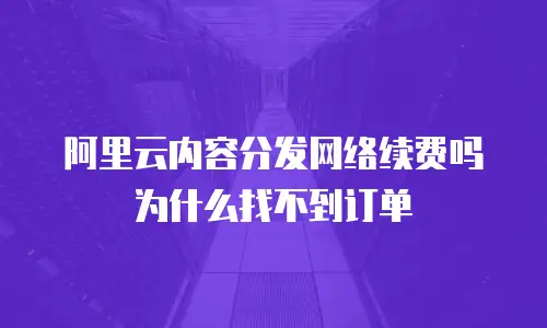 阿里云内容分发网络续费吗为什么找不到订单
