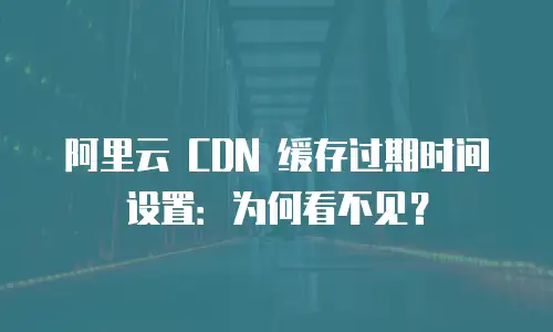 阿里云 CDN 缓存过期时间设置：为何看不见？