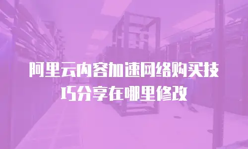 阿里云内容加速网络购买技巧分享在哪里修改