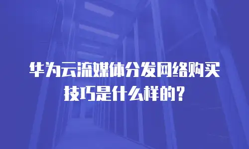 华为云流媒体分发网络购买技巧是什么样的？
