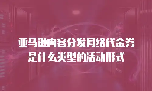 亚马逊内容分发网络代金券是什么类型的活动形式