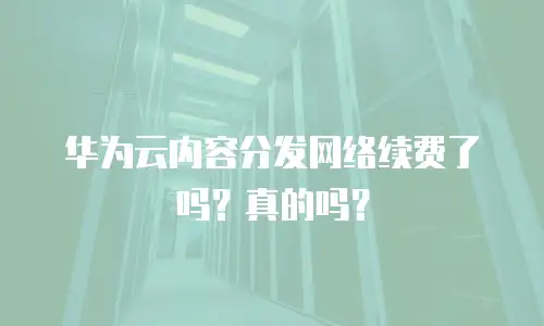 华为云内容分发网络续费了吗？真的吗？