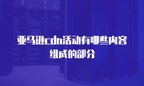 亚马逊cdn活动有哪些内容组成的部分