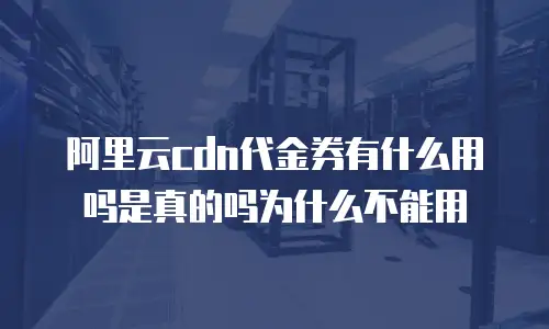 阿里云cdn代金券有什么用吗是真的吗为什么不能用