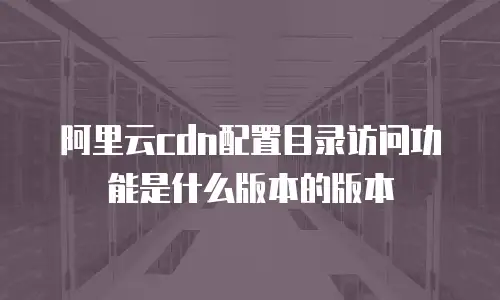 阿里云cdn配置目录访问功能是什么版本的版本