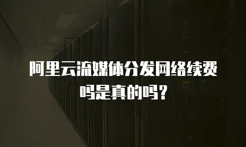 阿里云流媒体分发网络续费吗是真的吗？