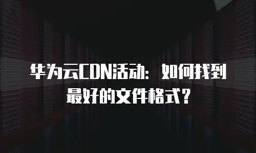 华为云CDN活动：如何找到最好的文件格式？