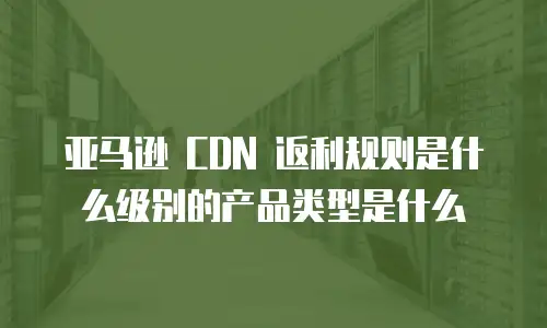 亚马逊 CDN 返利规则是什么级别的产品类型是什么