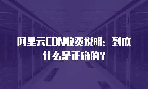 阿里云CDN收费说明：到底什么是正确的？