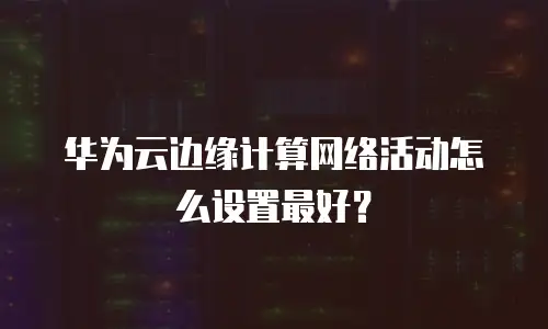 华为云边缘计算网络活动怎么设置最好？