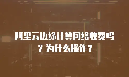 阿里云边缘计算网络收费吗？为什么操作？