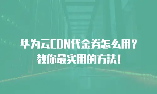 华为云CDN代金券怎么用？教你最实用的方法！