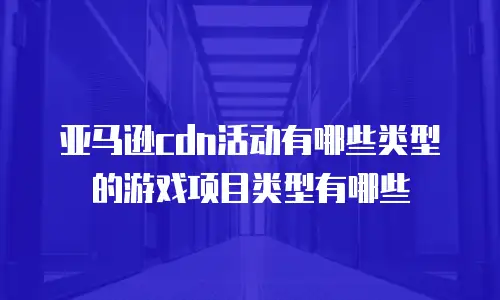 亚马逊cdn活动有哪些类型的游戏项目类型有哪些