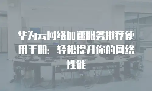 华为云网络加速服务推荐使用手册：轻松提升你的网络性能