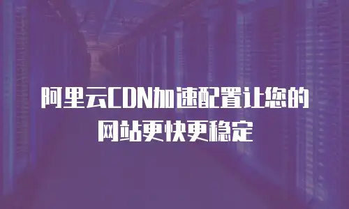 阿里云CDN加速配置让您的网站更快更稳定