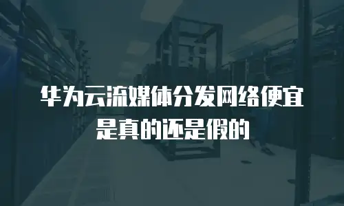 华为云流媒体分发网络便宜是真的还是假的