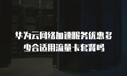 华为云网络加速服务优惠多少合适用流量卡套餐吗