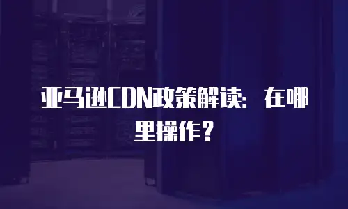 亚马逊CDN政策解读：在哪里操作？