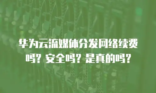 华为云流媒体分发网络续费吗？安全吗？是真的吗？