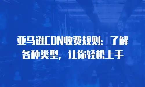 亚马逊CDN收费规则：了解各种类型，让你轻松上手