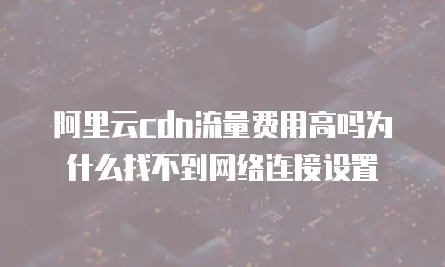 阿里云cdn流量费用高吗为什么找不到网络连接设置