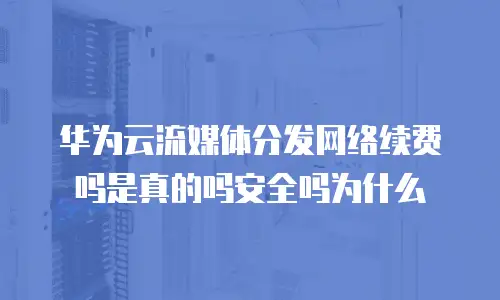 华为云流媒体分发网络续费吗是真的吗安全吗为什么