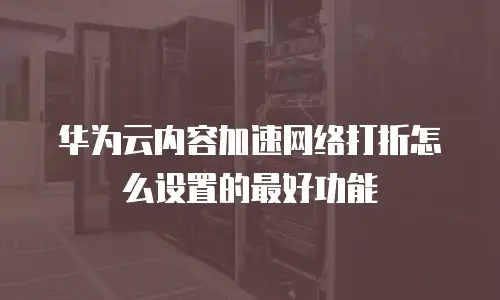 华为云内容加速网络打折怎么设置的最好功能