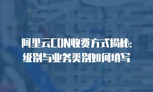 阿里云CDN收费方式揭秘：级别与业务类别如何填写