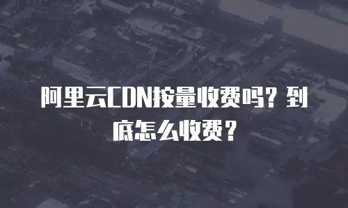 阿里云CDN按量收费吗？到底怎么收费？