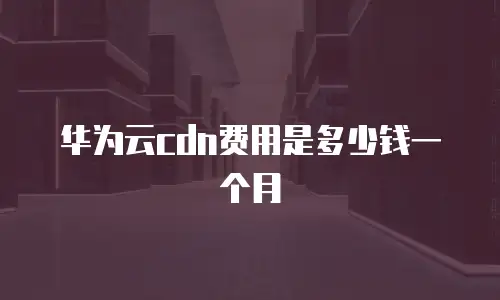 华为云cdn费用是多少钱一个月