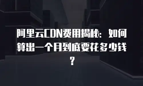阿里云CDN费用揭秘：如何算出一个月到底要花多少钱？