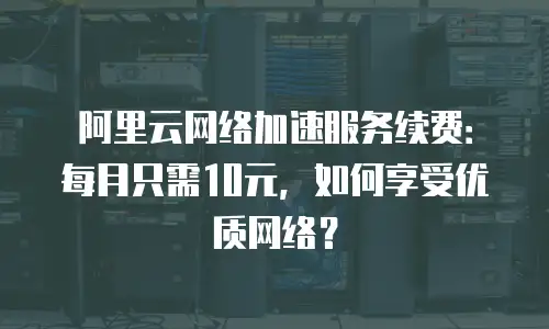 阿里云网络加速服务续费：每月只需10元，如何享受优质网络？
